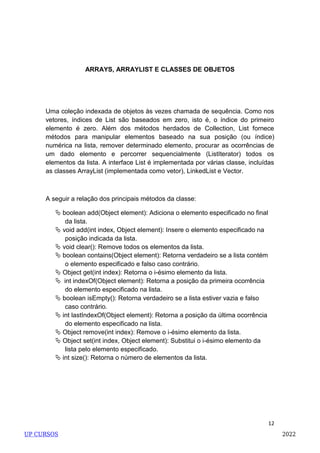12
ARRAYS, ARRAYLIST E CLASSES DE OBJETOS
Uma coleção indexada de objetos às vezes chamada de sequência. Como nos
vetores, índices de List são baseados em zero, isto é, o índice do primeiro
elemento é zero. Além dos métodos herdados de Collection, List fornece
métodos para manipular elementos baseado na sua posição (ou índice)
numérica na lista, remover determinado elemento, procurar as ocorrências de
um dado elemento e percorrer sequencialmente (ListIterator) todos os
elementos da lista. A interface List é implementada por várias classe, incluídas
as classes ArrayList (implementada como vetor), LinkedList e Vector.
A seguir a relação dos principais métodos da classe:
 boolean add(Object element): Adiciona o elemento especificado no final
da lista.
 void add(int index, Object element): Insere o elemento especificado na
posição indicada da lista.
 void clear(): Remove todos os elementos da lista.
 boolean contains(Object element): Retorna verdadeiro se a lista contém
o elemento especificado e falso caso contrário.
 Object get(int index): Retorna o i-ésimo elemento da lista.
 int indexOf(Object element): Retorna a posição da primeira ocorrência
do elemento especificado na lista.
 boolean isEmpty(): Retorna verdadeiro se a lista estiver vazia e falso
caso contrário.
 int lastIndexOf(Object element): Retorna a posição da última ocorrência
do elemento especificado na lista.
 Object remove(int index): Remove o i-ésimo elemento da lista.
 Object set(int index, Object element): Substitui o i-ésimo elemento da
lista pelo elemento especificado.
 int size(): Retorna o número de elementos da lista.
UP CURSOS 2022
 