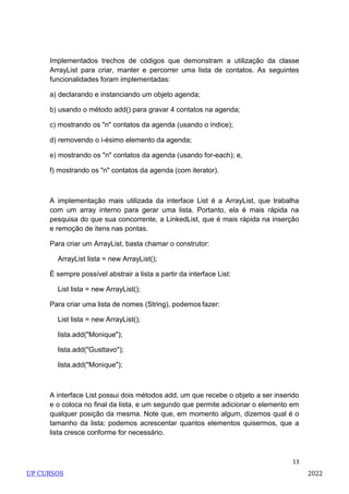 13
Implementados trechos de códigos que demonstram a utilização da classe
ArrayList para criar, manter e percorrer uma lista de contatos. As seguintes
funcionalidades foram implementadas:
a) declarando e instanciando um objeto agenda;
b) usando o método add() para gravar 4 contatos na agenda;
c) mostrando os "n" contatos da agenda (usando o índice);
d) removendo o i-ésimo elemento da agenda;
e) mostrando os "n" contatos da agenda (usando for-each); e,
f) mostrando os "n" contatos da agenda (com iterator).
A implementação mais utilizada da interface List é a ArrayList, que trabalha
com um array interno para gerar uma lista. Portanto, ela é mais rápida na
pesquisa do que sua concorrente, a LinkedList, que é mais rápida na inserção
e remoção de itens nas pontas.
Para criar um ArrayList, basta chamar o construtor:
ArrayList lista = new ArrayList();
É sempre possível abstrair a lista a partir da interface List:
List lista = new ArrayList();
Para criar uma lista de nomes (String), podemos fazer:
List lista = new ArrayList();
lista.add("Monique");
lista.add("Gusttavo");
lista.add("Monique");
A interface List possui dois métodos add, um que recebe o objeto a ser inserido
e o coloca no final da lista, e um segundo que permite adicionar o elemento em
qualquer posição da mesma. Note que, em momento algum, dizemos qual é o
tamanho da lista; podemos acrescentar quantos elementos quisermos, que a
lista cresce conforme for necessário.
UP CURSOS 2022
 