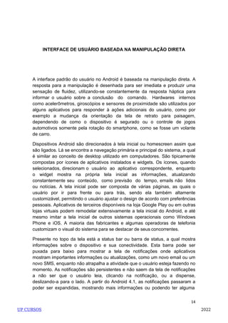14
INTERFACE DE USUÁRIO BASEADA NA MANIPULAÇÃO DIRETA
A interface padrão do usuário no Android é baseada na manipulação direta. A
resposta para a manipulação é desenhada para ser imediata e produzir uma
sensação de fluidez, utilizando-se constantemente da resposta háptica para
informar o usuário sobre a conclusão do comando. Hardwares internos
como acelerômetros, giroscópios e sensores de proximidade são utilizados por
alguns aplicativos para responder à ações adicionais do usuário, como por
exemplo a mudança da orientação da tela de retrato para paisagem,
dependendo de como o dispositivo é segurado ou o controle de jogos
automotivos somente pela rotação do smartphone, como se fosse um volante
de carro.
Dispositivos Android são direcionados à tela inicial ou homescreen assim que
são ligados. Lá se encontra a navegação primária e principal do sistema, a qual
é similar ao conceito de desktop utilizado em computadores. São tipicamente
compostas por ícones de aplicativos instalados e widgets. Os ícones, quando
selecionados, direcionam o usuário ao aplicativo correspondente, enquanto
o widget mostra na própria tela inicial as informações, atualizando
constantemente seu conteúdo, como previsão do tempo, emails não lidos
ou notícias. A tela inicial pode ser composta de várias páginas, as quais o
usuário por ir para frente ou para trás, sendo ela também altamente
customizável, permitindo o usuário ajustar o design de acordo com preferências
pessoais. Aplicativos de terceiros disponíveis na loja Google Play ou em outras
lojas virtuais podem remodelar extensivamente a tela inicial do Android, e até
mesmo imitar a tela inicial de outros sistemas operacionais como Windows
Phone e iOS. A maioria das fabricantes e algumas operadoras de telefonia
customizam o visual do sistema para se destacar de seus concorrentes.
Presente no topo da tela está a status bar ou barra de status, a qual mostra
informações sobre o dispositivo e sua conectividade. Esta barra pode ser
puxada para baixo para mostrar a tela de notificações onde aplicativos
mostram importantes informações ou atualizações, como um novo email ou um
novo SMS, enquanto não atrapalha a atividade que o usuário esteja fazendo no
momento. As notificações são persistentes e não saem da tela de notificações
a não ser que o usuário leia, clicando na notificação, ou a dispense,
deslizando-a para o lado. A partir do Android 4.1, as notificações passaram a
poder ser expandidas, mostrando mais informações ou podendo ter alguma
UP CURSOS 2022
 