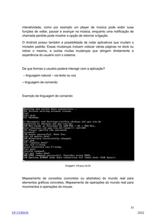 15
interatividade, como por exemplo um player de música pode exibir suas
funções de voltar, pausar e avançar na música, enquanto uma notificação de
chamada perdida pode mostrar a opção de retornar a ligação.
O Android possui também a possibilidade de rodar aplicativos que mudam o
iniciador padrão. Essas mudanças incluem colocar várias páginas no dock ou
retirar o mesmo, e outras muitas mudanças que atingem diretamente a
experiência do usuário com o sistema.
De que formas o usuário poderá interagir com a aplicação?
– linguagem natural – via texto ou voz
– linguagem de comando
Exemplo de linguagem de comando:
Imagem: inf.puc-rio.br
Mapeamento de conceitos (concretos ou abstratos) do mundo real para
elementos gráficos concretos. Mapeamento de operações do mundo real para
movimentos e operações do mouse.
UP CURSOS 2022
 