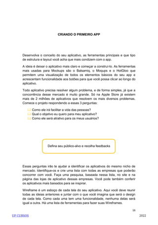 16
Defina seu público-alvo e recolha feedbacks
CRIANDO O PRIMEIRO APP
Desenvolva o conceito do seu aplicativo, as ferramentas principais e que tipo
de estrutura e layout você acha que mais condizem com o app.
A ideia é deixar o aplicativo mais claro e começar a construí-lo. As ferramentas
mais usadas para Mockups são o Balsamiq, o Moqups e o HotGloo que
permitem uma visualização de todos os elementos básicos do seu app e
acrescentam funcionalidade aos botões para que você possa clicar ao longo do
aplicativo.
Todo aplicativo precisa resolver algum problema, e de forma simples, já que a
concorrência desse mercado é muito grande. Só na Apple Store já existem
mais de 2 milhões de aplicativos que resolvem os mais diversos problemas.
Comece o projeto respondendo a essas 3 perguntas:
 Como ele irá facilitar a vida das pessoas?
 Qual o objetivo eu quero para meu aplicativo?
 Como ele será atrativo para os meus usuários?
Essas perguntas irão te ajudar a identificar os aplicativos do mesmo nicho de
mercado. Identifique-os e crie uma lista com todas as empresas que poderão
concorrer com você. Faça uma pesquisa, baseada nessa lista, no site e na
página das lojas de aplicativo dessas empresas. Você pode também conferir
os aplicativos mais baixados para se inspirar.
Wireframe é um esboço de cada tela do seu aplicativo. Aqui você deve reunir
todas as ideias anteriores e juntar com o que você imagina que será o design
de cada tela. Como cada uma tem uma funcionalidade, nenhuma delas será
igual a outra. Há uma lista de ferramentas para fazer suas Wireframes.
UP CURSOS 2022
 