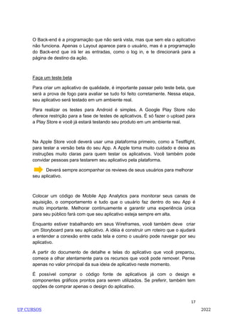17
O Back-end é a programação que não será vista, mas que sem ela o aplicativo
não funciona. Apenas o Layout aparece para o usuário, mas é a programação
do Back-end que irá ler as entradas, como o log in, e te direcionará para a
página de destino da ação.
Faça um teste beta
Para criar um aplicativo de qualidade, é importante passar pelo teste beta, que
será a prova de fogo para avaliar se tudo foi feito corretamente. Nessa etapa,
seu aplicativo será testado em um ambiente real.
Para realizar os testes para Android é simples. A Google Play Store não
oferece restrição para a fase de testes de aplicativos. É só fazer o upload para
a Play Store e você já estará testando seu produto em um ambiente real.
Na Apple Store você deverá usar uma plataforma primeiro, como a Testflight,
para testar a versão beta do seu App. A Apple toma muito cuidado e deixa as
instruções muito claras para quem testar os aplicativos. Você também pode
convidar pessoas para testarem seu aplicativo pela plataforma.
Deverá sempre acompanhar os reviews de seus usuários para melhorar
seu aplicativo.
Colocar um código de Mobile App Analytics para monitorar seus canais de
aquisição, o comportamento e tudo que o usuário faz dentro do seu App é
muito importante. Melhorar continuamente e garantir uma experiência única
para seu público fará com que seu aplicativo esteja sempre em alta.
Enquanto estiver trabalhando em seus Wireframes, você também deve criar
um Storyboard para seu aplicativo. A idéia é construir um roteiro que o ajudará
a entender a conexão entre cada tela e como o usuário pode navegar por seu
aplicativo.
A partir do documento de detalhe e telas do aplicativo que você preparou,
comece a olhar atentamente para os recursos que você pode remover. Pense
apenas no valor principal da sua ideia de aplicativo neste momento.
É possível comprar o código fonte de aplicativos já com o design e
componentes gráficos prontos para serem utilizados. Se preferir, também tem
opções de comprar apenas o design do aplicativo.
UP CURSOS 2022
 
