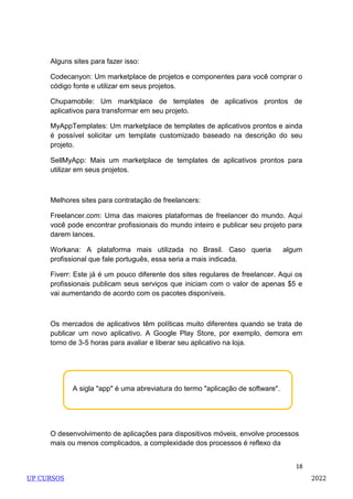 18
A sigla "app" é uma abreviatura do termo "aplicação de software".
Alguns sites para fazer isso:
Codecanyon: Um marketplace de projetos e componentes para você comprar o
código fonte e utilizar em seus projetos.
Chupamobile: Um marktplace de templates de aplicativos prontos de
aplicativos para transformar em seu projeto.
MyAppTemplates: Um marketplace de templates de aplicativos prontos e ainda
é possível solicitar um template customizado baseado na descrição do seu
projeto.
SellMyApp: Mais um marketplace de templates de aplicativos prontos para
utilizar em seus projetos.
Melhores sites para contratação de freelancers:
Freelancer.com: Uma das maiores plataformas de freelancer do mundo. Aqui
você pode encontrar profissionais do mundo inteiro e publicar seu projeto para
darem lances.
Workana: A plataforma mais utilizada no Brasil. Caso queria algum
profissional que fale português, essa seria a mais indicada.
Fiverr: Este já é um pouco diferente dos sites regulares de freelancer. Aqui os
profissionais publicam seus serviços que iniciam com o valor de apenas $5 e
vai aumentando de acordo com os pacotes disponíveis.
Os mercados de aplicativos têm políticas muito diferentes quando se trata de
publicar um novo aplicativo. A Google Play Store, por exemplo, demora em
torno de 3-5 horas para avaliar e liberar seu aplicativo na loja.
O desenvolvimento de aplicações para dispositivos móveis, envolve processos
mais ou menos complicados, a complexidade dos processos é reflexo da
UP CURSOS 2022
 