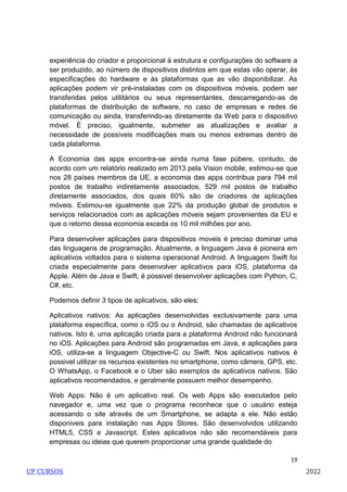 19
experiência do criador e proporcional à estrutura e configurações do software a
ser produzido, ao número de dispositivos distintos em que estas vão operar, às
especificações do hardware e às plataformas que as vão disponibilizar. As
aplicações podem vir pré-instaladas com os dispositivos móveis, podem ser
transferidas pelos utilitários ou seus representantes, descarregando-as de
plataformas de distribuição de software, no caso de empresas e redes de
comunicação ou ainda, transferindo-as diretamente da Web para o dispositivo
móvel. É preciso, igualmente, submeter as atualizações e avaliar a
necessidade de possíveis modificações mais ou menos extremas dentro de
cada plataforma.
A Economia das apps encontra-se ainda numa fase púbere, contudo, de
acordo com um relatório realizado em 2013 pela Vision mobile, estimou-se que
nos 28 países membros da UE, a economia das apps contribua para 794 mil
postos de trabalho indiretamente associados, 529 mil postos de trabalho
diretamente associados, dos quais 60% são de criadores de aplicações
móveis. Estimou-se igualmente que 22% da produção global de produtos e
serviços relacionados com as aplicações móveis sejam provenientes da EU e
que o retorno dessa economia exceda os 10 mil milhões por ano.
Para desenvolver aplicações para dispositivos moveis é preciso dominar uma
das linguagens de programação. Atualmente, a linguagem Java é pioneira em
aplicativos voltados para o sistema operacional Android. A linguagem Swift foi
criada especialmente para desenvolver aplicativos para iOS, plataforma da
Apple. Além de Java e Swift, é possivel desenvolver aplicações com Python, C,
C#, etc.
Podemos definir 3 tipos de aplicativos, são eles:
Aplicativos nativos: As aplicações desenvolvidas exclusivamente para uma
plataforma específica, como o iOS ou o Android, são chamadas de aplicativos
nativos. Isto é, uma aplicação criada para a plataforma Android não funcionará
no iOS. Aplicações para Android são programadas em Java, e aplicações para
iOS, utiliza-se a linguagem Objective-C ou Swift. Nos aplicativos nativos é
possivel utilizar os recursos existentes no smartphone, como câmera, GPS, etc.
O WhatsApp, o Facebook e o Uber são exemplos de aplicativos nativos. São
aplicativos recomendados, e geralmente possuem melhor desempenho.
Web Apps: Não é um aplicativo real. Os web Apps são executados pelo
navegador e, uma vez que o programa reconhece que o usuário esteja
acessando o site através de um Smartphone, se adapta a ele. Não estão
disponiveis para instalação nas Apps Stores. São desenvolvidos utilizando
HTML5, CSS e Javascript. Estes aplicativos não são recomendáveis para
empresas ou ideias que querem proporcionar uma grande qualidade do
UP CURSOS 2022
 