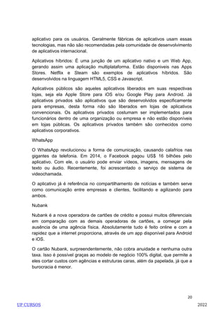20
aplicativo para os usuários. Geralmente fábricas de aplicativos usam essas
tecnologias, mas não são recomendadas pela comunidade de desenvolvimento
de aplicativos internacional.
Aplicativos híbridos: É uma junção de um aplicativo nativo e um Web App,
gerando assim uma aplicação multiplataforma. Estão disponiveis nas Apps
Stores. Netflix e Steam são exemplos de aplicativos híbridos. São
desenvolvidos na linguagem HTML5, CSS e Javascript.
Aplicativos públicos são aqueles aplicativos liberados em suas respectivas
lojas, seja ela Apple Store para iOS e/ou Google Play para Android. Já
aplicativos privados são aplicativos que são desenvolvidos especificamente
para empresas, desta forma não são liberados em lojas de aplicativos
convencionais. Os aplicativos privados costumam ser implementados para
funcionários dentro de uma organização ou empresa e não estão disponíveis
em lojas públicas. Os aplicativos privados também são conhecidos como
aplicativos corporativos.
WhatsApp
O WhatsApp revolucionou a forma de comunicação, causando calafrios nas
gigantes da telefonia. Em 2014, o Facebook pagou US$ 16 bilhões pelo
aplicativo. Com ele, o usuário pode enviar vídeos, imagens, mensagens de
texto ou áudio. Recentemente, foi acrescentado o serviço de sistema de
videochamada.
O aplicativo já é referência no compartilhamento de notícias e também serve
como comunicação entre empresas e clientes, facilitando e agilizando para
ambos.
Nubank
Nubank é a nova operadora de cartões de crédito e possui muitos diferenciais
em comparação com as demais operadoras de cartões, a começar pela
ausência de uma agência física. Absolutamente tudo é feito online e com a
rapidez que a internet proporciona, através de um app disponível para Android
e iOS.
O cartão Nubank, surpreendentemente, não cobra anuidade e nenhuma outra
taxa. Isso é possível graças ao modelo de negócio 100% digital, que permite a
eles cortar custos com agências e estruturas caras, além da papelada, já que a
burocracia é menor.
UP CURSOS 2022
 