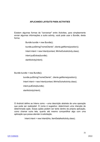 21
APLICANDO LAYOUTS PARA ACTIVITIES
Existem algumas formas de "conversar" entre Activities, para simplesmente
enviar algumas informações a outra activity, você pode usar o Bundle, desta
forma:
Bundle bundle = new Bundle();
bundle.putString("nomeCliente", cliente.getNome(position));
Intent intent = new Intent(context, MinhaOutraActivity.class);
intent.putExtras(bundle);
startActivity(intent);
Bundle bundle = new Bundle();
bundle.putString("nomeCliente", cliente.getNome(position));
Intent intent = new Intent(context, MinhaOutraActivity.class);
intent.putExtra(bundle);
startActivity(intent);
O Android define as Intens como ―uma descrição abstrata de uma operação
que pode ser realizada‖. O nome é sugestivo: determinam uma intenção de
determinada ação. Essas ações podem ser tanto dentro da própria aplicação,
como chamar outra tela, quanto até mesmo compartilhar algo com uma
aplicação que possa atender à solicitação.
Intent intent = new Intent(this, ItemDetalheActivity.class);
UP CURSOS 2022
 