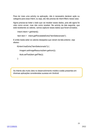 23
As Intents são muito úteis no desenvolvimento mobile e estão presentes em
diversas aplicações consideradas sucesso em Android
Para ter mais uma activity na aplicação, não é necessário declarar ação ou
categoria para essa Intent, ou seja, ela não precisa de intent-filters nesse caso.
Agora precisa-se tratar o lado que vai receber esses dados, pois até agora foi
visto como enviar, mas não como receber. Na activity da tela seguinte, que
está recebendo os valores, vamos capturar esses dados que foram enviados.
Intent intent = getIntent();
Item item = intent.getParcelableExtra("itemSelecionado");
E então basta setar os valores desejados que vieram da tela anterior, veja
abaixo:
if(intent.hasExtra("itemSelecionado")) {
imagem.setImageResource(item.getIcon());
titulo.setText(item.getTitle());
}
UP CURSOS 2022
 
