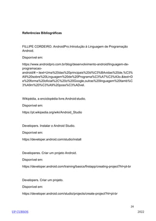 24
Referências Bibliográficas
FILLIPE CORDEIRO. AndroidPro.Introdução à Linguagem de Programação
Android.
Disponível em:
https://www.androidpro.com.br/blog/desenvolvimento-android/linguagem-de-
programacao-
android/#:~:text=Uma%20das%20principais%20d%C3%BAvidas%20de,%C3%
A9%20sobre%20Linguagem%20de%20Programa%C3%A7%C3%A3o.&text=D
e%20forma%20oficial%2C%20o%20Google,outras%20linguagem%20tamb%C
3%A9m%20%C3%A9%20poss%C3%ADvel.
Wikipédia, a enciclopédia livre.Android studio.
Disponível em:
https://pt.wikipedia.org/wiki/Android_Studio
Developers. Instalar o Android Studio.
Disponível em:
https://developer.android.com/studio/install
Developeres. Criar um projeto Android.
Disponível em:
https://developer.android.com/training/basics/firstapp/creating-project?hl=pt-br
Developers. Criar um projeto.
Disponível em:
https://developer.android.com/studio/projects/create-project?hl=pt-br
UP CURSOS 2022
 