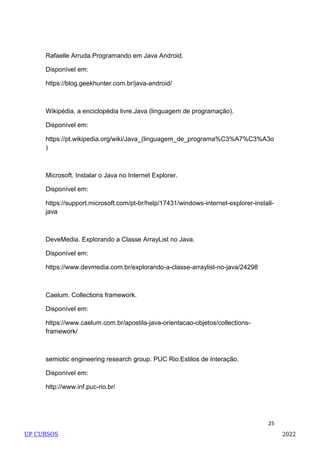 25
Rafaelle Arruda.Programando em Java Android.
Disponível em:
https://blog.geekhunter.com.br/java-android/
Wikipédia, a enciclopédia livre.Java (linguagem de programação).
Disponível em:
https://pt.wikipedia.org/wiki/Java_(linguagem_de_programa%C3%A7%C3%A3o
)
Microsoft. Instalar o Java no Internet Explorer.
Disponível em:
https://support.microsoft.com/pt-br/help/17431/windows-internet-explorer-install-
java
DeveMedia. Explorando a Classe ArrayList no Java.
Disponível em:
https://www.devmedia.com.br/explorando-a-classe-arraylist-no-java/24298
Caelum. Collections framework.
Disponível em:
https://www.caelum.com.br/apostila-java-orientacao-objetos/collections-
framework/
semiotic engineering research group. PUC Rio.Estilos de Interação.
Disponível em:
http://www.inf.puc-rio.br/
UP CURSOS 2022
 
