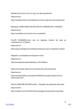 26
Nathalia Nunes.Como Criar um App com Zero Experiência?
Disponível em:
https://saudebusiness.com/hospital/como-criar-um-app-com-zero-experiencia/
Marketeam.COMO CRIAR UM APLICATIVO? APRENDA EM 13 PASSOS.
Disponível em:
https://usemobile.com.br/como-criar-um-aplicativo/
FILLIPE CORDEIRO.Como criar um Aplicativo Android: Da Ideia ao
Lançamento em 10 Passos.
Disponível em:
https://www.androidpro.com.br/blog/carreira/como-criar-um-aplicativo-android/
Wikipédia, a enciclopédia livre.Aplicativo móvel.
Disponível em:
https://pt.wikipedia.org/wiki/Aplicativo_m%C3%B3vel
Stack.Como passar dados de uma Activity para outra [duplicada]
Disponível em:
https://pt.stackoverflow.com/questions/48745/como-passar-dados-de-uma-
activity-para-outra
PAULA CAROLINE DA ROSA.Intents – Passagem de parâmetros entre telas.
Disponível em:
https://imasters.com.br/android/intents-passagem-de-parametros-entre-telas
UP CURSOS 2022
 