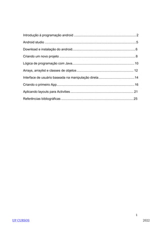 1
Introdução à programação android ....................................................................2
Android studio ....................................................................................................5
Download e instalação do android.....................................................................6
Criando um novo projeto ................................................................................... 8
Lógica de programação com Java....................................................................10
Arrays, arraylist e classes de objetos.............................................................. 12
Interface de usuário baseada na manipulação direta.......................................14
Criando o primeiro App.....................................................................................16
Aplicando layouts para Activities ..................................................................... 21
Referências bibliográficas ...............................................................................25
UP CURSOS 2022
 