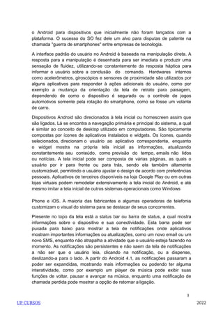 3
o Android para dispositivos que inicialmente não foram lançados com a
plataforma. O sucesso do SO fez dele um alvo para disputas de patente na
chamada "guerra de smartphones" entre empresas de tecnologia.
A interface padrão do usuário no Android é baseada na manipulação direta. A
resposta para a manipulação é desenhada para ser imediata e produzir uma
sensação de fluidez, utilizando-se constantemente da resposta háptica para
informar o usuário sobre a conclusão do comando. Hardwares internos
como acelerômetros, giroscópios e sensores de proximidade são utilizados por
alguns aplicativos para responder à ações adicionais do usuário, como por
exemplo a mudança da orientação da tela de retrato para paisagem,
dependendo de como o dispositivo é segurado ou o controle de jogos
automotivos somente pela rotação do smartphone, como se fosse um volante
de carro.
Dispositivos Android são direcionados à tela inicial ou homescreen assim que
são ligados. Lá se encontra a navegação primária e principal do sistema, a qual
é similar ao conceito de desktop utilizado em computadores. São tipicamente
compostas por ícones de aplicativos instalados e widgets. Os ícones, quando
selecionados, direcionam o usuário ao aplicativo correspondente, enquanto
o widget mostra na própria tela inicial as informações, atualizando
constantemente seu conteúdo, como previsão do tempo, emails não lidos
ou notícias. A tela inicial pode ser composta de várias páginas, as quais o
usuário por ir para frente ou para trás, sendo ela também altamente
customizável, permitindo o usuário ajustar o design de acordo com preferências
pessoais. Aplicativos de terceiros disponíveis na loja Google Play ou em outras
lojas virtuais podem remodelar extensivamente a tela inicial do Android, e até
mesmo imitar a tela inicial de outros sistemas operacionais como Windows
Phone e iOS. A maioria das fabricantes e algumas operadoras de telefonia
customizam o visual do sistema para se destacar de seus concorrentes.
Presente no topo da tela está a status bar ou barra de status, a qual mostra
informações sobre o dispositivo e sua conectividade. Esta barra pode ser
puxada para baixo para mostrar a tela de notificações onde aplicativos
mostram importantes informações ou atualizações, como um novo email ou um
novo SMS, enquanto não atrapalha a atividade que o usuário esteja fazendo no
momento. As notificações são persistentes e não saem da tela de notificações
a não ser que o usuário leia, clicando na notificação, ou a dispense,
deslizando-a para o lado. A partir do Android 4.1, as notificações passaram a
poder ser expandidas, mostrando mais informações ou podendo ter alguma
interatividade, como por exemplo um player de música pode exibir suas
funções de voltar, pausar e avançar na música, enquanto uma notificação de
chamada perdida pode mostrar a opção de retornar a ligação.
UP CURSOS 2022
 