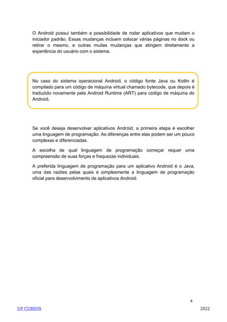 4
No caso do sistema operacional Android, o código fonte Java ou Kotlin é
compilado para um código de máquina virtual chamado bytecode, que depois é
traduzido novamente pela Android Runtime (ART) para código de máquina do
Android.
O Android possui também a possibilidade de rodar aplicativos que mudam o
iniciador padrão. Essas mudanças incluem colocar várias páginas no dock ou
retirar o mesmo, e outras muitas mudanças que atingem diretamente a
experiência do usuário com o sistema.
Se você deseja desenvolver aplicativos Android, a primeira etapa é escolher
uma linguagem de programação. As diferenças entre elas podem ser um pouco
complexas e diferenciadas.
A escolha de qual linguagem de programação começar requer uma
compreensão de suas forças e fraquezas individuais.
A preferida linguagem de programação para um aplicativo Android é o Java,
uma das razões pelas quais é simplesmente a linguagem de programação
oficial para desenvolvimento de aplicativos Android.
UP CURSOS 2022
 