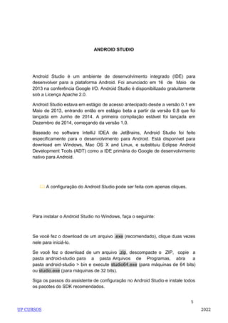 5
ANDROID STUDIO
Android Studio é um ambiente de desenvolvimento integrado (IDE) para
desenvolver para a plataforma Android. Foi anunciado em 16 de Maio de
2013 na conferência Google I/O. Android Studio é disponibilizado gratuitamente
sob a Licença Apache 2.0.
Android Studio estava em estágio de acesso antecipado desde a versão 0.1 em
Maio de 2013, entrando então em estágio beta a partir da versão 0.8 que foi
lançada em Junho de 2014. A primeira compilação estável foi lançada em
Dezembro de 2014, começando da versão 1.0.
Baseado no software IntelliJ IDEA de JetBrains, Android Studio foi feito
especificamente para o desenvolvimento para Android. Está disponível para
download em Windows, Mac OS X and Linux, e substituiu Eclipse Android
Development Tools (ADT) como a IDE primária do Google de desenvolvimento
nativo para Android.
 A configuração do Android Studio pode ser feita com apenas cliques.
Para instalar o Android Studio no Windows, faça o seguinte:
Se você fez o download de um arquivo .exe (recomendado), clique duas vezes
nele para iniciá-lo.
Se você fez o download de um arquivo .zip, descompacte o ZIP, copie a
pasta android-studio para a pasta Arquivos de Programas, abra a
pasta android-studio > bin e execute studio64.exe (para máquinas de 64 bits)
ou studio.exe (para máquinas de 32 bits).
Siga os passos do assistente de configuração no Android Studio e instale todos
os pacotes do SDK recomendados.
UP CURSOS 2022
 