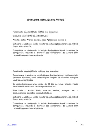 6
DOWNLOAD E INSTALAÇÃO DO ANDROID
Para instalar o Android Studio no Mac, faça o seguinte:
Execute o arquivo DMG do Android Studio.
Arraste e solte o Android Studio na pasta Aplicativos e execute-o.
Selecione se você quer ou não importar as configurações anteriores do Android
Studio e clique em OK.
O assistente de configuração do Android Studio orientará você no restante da
configuração, incluindo o download dos componentes do Android SDK
necessários para o desenvolvimento.
Para instalar o Android Studio no Linux, faça o seguinte:
Descompacte o arquivo .zip transferido por download em um local apropriado
para seus aplicativos, como /usr/local/ para seu perfil de usuário ou /opt/ para
usuários compartilhados.
Se você estiver usando uma versão de 64 bits do Linux, primeiro instale
as bibliotecas necessárias para máquinas de 64 bits.
Para iniciar o Android Studio, abra um terminal, navegue até o
diretório android-studio/bin/ e execute studio.sh.
Selecione se você quer ou não importar as configurações anteriores do Android
Studio e clique em OK.
O assistente de configuração do Android Studio orientará você no restante da
configuração, incluindo o download dos componentes do Android SDK
necessários para o desenvolvimento.
UP CURSOS 2022
 