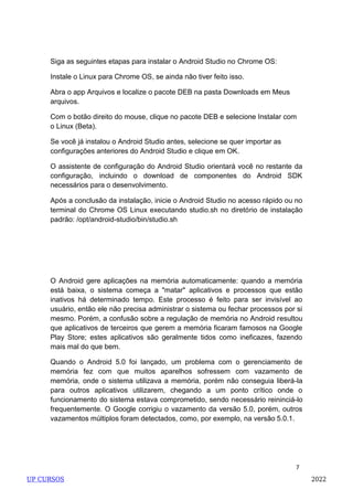 7
Siga as seguintes etapas para instalar o Android Studio no Chrome OS:
Instale o Linux para Chrome OS, se ainda não tiver feito isso.
Abra o app Arquivos e localize o pacote DEB na pasta Downloads em Meus
arquivos.
Com o botão direito do mouse, clique no pacote DEB e selecione Instalar com
o Linux (Beta).
Se você já instalou o Android Studio antes, selecione se quer importar as
configurações anteriores do Android Studio e clique em OK.
O assistente de configuração do Android Studio orientará você no restante da
configuração, incluindo o download de componentes do Android SDK
necessários para o desenvolvimento.
Após a conclusão da instalação, inicie o Android Studio no acesso rápido ou no
terminal do Chrome OS Linux executando studio.sh no diretório de instalação
padrão: /opt/android-studio/bin/studio.sh
O Android gere aplicações na memória automaticamente: quando a memória
está baixa, o sistema começa a "matar" aplicativos e processos que estão
inativos há determinado tempo. Este processo é feito para ser invisível ao
usuário, então ele não precisa administrar o sistema ou fechar processos por si
mesmo. Porém, a confusão sobre a regulação de memória no Android resultou
que aplicativos de terceiros que gerem a memória ficaram famosos na Google
Play Store; estes aplicativos são geralmente tidos como ineficazes, fazendo
mais mal do que bem.
Quando o Android 5.0 foi lançado, um problema com o gerenciamento de
memória fez com que muitos aparelhos sofressem com vazamento de
memória, onde o sistema utilizava a memória, porém não conseguia liberá-la
para outros aplicativos utilizarem, chegando a um ponto crítico onde o
funcionamento do sistema estava comprometido, sendo necessário reininciá-lo
frequentemente. O Google corrigiu o vazamento da versão 5.0, porém, outros
vazamentos múltiplos foram detectados, como, por exemplo, na versão 5.0.1.
UP CURSOS 2022
 