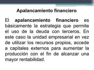 El apalancamiento financiero es
básicamente la estrategia que permite
el uso de la deuda con terceros. En
este caso la unidad empresarial en vez
de utilizar los recursos propios, accede
a capitales externos para aumentar la
producción con el fin de alcanzar una
mayor rentabilidad.
Apalancamiento financiero
 