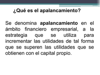 Se denomina apalancamiento en el
ámbito financiero empresarial, a la
estrategia que se utiliza para
incrementar las utilidades de tal forma
que se superen las utilidades que se
obtienen con el capital propio.
¿Qué es el apalancamiento?
 
