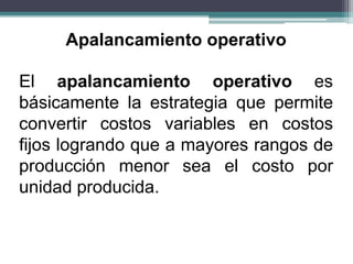El apalancamiento operativo es
básicamente la estrategia que permite
convertir costos variables en costos
fijos logrando que a mayores rangos de
producción menor sea el costo por
unidad producida.
Apalancamiento operativo
 
