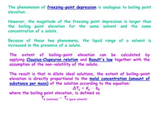 The phenomenon of freezing-point depression is analogous to boiling point
elevation.
However, the magnitude of the freezing point depression is larger than
the boiling point elevation for the same solvent and the same
concentration of a solute.
Because of these two phenomena, the liquid range of a solvent is
increased in the presence of a solute.
The extent of boiling-point elevation can be calculated by
applying Clausius–Clapeyron relation and Raoult's law together with the
assumption of the non-volatility of the solute.
The result is that in dilute ideal solutions, the extent of boiling-point
elevation is directly proportional to the molal concentration (amount of
substance per mass) of the solution according to the equation:
ΔTb = Kb · bB
where the boiling point elevation, is defined as
Tb (solution) - Tb (pure solvent).
 