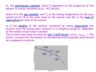 Kb, the ebullioscopic constant, which is dependent on the properties of the
solvent. It can be calculated as Kb = RTb
2M/ΔHv,
where R is the gas constant, and Tb is the boiling temperature of the pure
solvent [in K], M is the molar mass of the solvent, and ΔHv is the heat of
vaporization per mole of the solvent.
bB is the molality of the solution, calculated by taking dissociation into
account since the boiling point elevation is a colligative property, dependent
on the number of particles in solution.
This is most easily done by using the van 't Hoff factor i as bB = bsolute · i. The
factor i accounts for the number of individual particles (typically ions) formed
by a compound in solution.
 