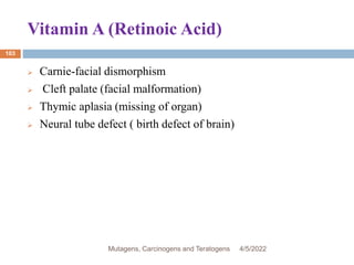 Vitamin A (Retinoic Acid)
103
 Carnie-facial dismorphism
 Cleft palate (facial malformation)
 Thymic aplasia (missing of organ)
 Neural tube defect ( birth defect of brain)
4/5/2022
Mutagens, Carcinogens and Teratogens
 