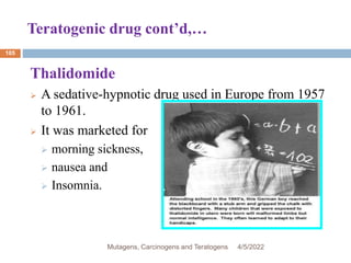 Teratogenic drug cont’d,…
105
Thalidomide
 A sedative-hypnotic drug used in Europe from 1957
to 1961.
 It was marketed for
 morning sickness,
 nausea and
 Insomnia.
4/5/2022
Mutagens, Carcinogens and Teratogens
 
