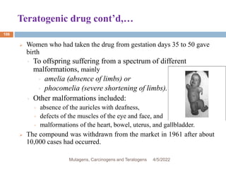 Teratogenic drug cont’d,…
106
 Women who had taken the drug from gestation days 35 to 50 gave
birth
◦ To offspring suffering from a spectrum of different
malformations, mainly
◦ amelia (absence of limbs) or
◦ phocomelia (severe shortening of limbs).
◦ Other malformations included:
◦ absence of the auricles with deafness,
◦ defects of the muscles of the eye and face, and
◦ malformations of the heart, bowel, uterus, and gallbladder.
 The compound was withdrawn from the market in 1961 after about
10,000 cases had occurred.
4/5/2022
Mutagens, Carcinogens and Teratogens
 