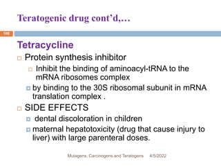 Teratogenic drug cont’d,…
108
Tetracycline
 Protein synthesis inhibitor
 Inhibit the binding of aminoacyl-tRNA to the
mRNA ribosomes complex
 by binding to the 30S ribosomal subunit in mRNA
translation complex .
 SIDE EFFECTS
 dental discoloration in children
 maternal hepatotoxicity (drug that cause injury to
liver) with large parenteral doses.
4/5/2022
Mutagens, Carcinogens and Teratogens
 