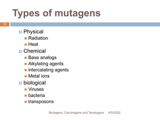 Types of mutagens
11
 Physical
 Radiation
 Heat
 Chemical
 Base analogs
 Alkylating agents
 intercalating agents
 Metal ions
 biological
 Viruses
 bacteria
 transposons
4/5/2022
Mutagens, Carcinogens and Teratogens
 