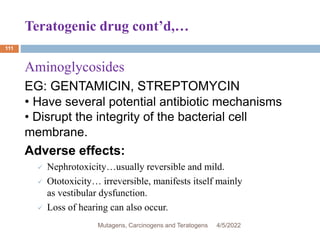 Teratogenic drug cont’d,…
111
Aminoglycosides
EG: GENTAMICIN, STREPTOMYCIN
• Have several potential antibiotic mechanisms
• Disrupt the integrity of the bacterial cell
membrane.
Adverse effects:
 Nephrotoxicity…usually reversible and mild.
 Ototoxicity… irreversible, manifests itself mainly
as vestibular dysfunction.
 Loss of hearing can also occur.
4/5/2022
Mutagens, Carcinogens and Teratogens
 
