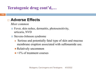 Teratogenic drug cont’d,…
113
 Adverse Effects
Most common
 Fever, skin rashes, dermatitis, photosensitivity,
urticaria, NVD
 Stevens-Johnson syndrome
 Serious and potentially fatal type of skin and mucous
membrane eruption associated with sulfonamide use.
 Relatively uncommon
 <1% of treatment courses
4/5/2022
Mutagens, Carcinogens and Teratogens
 