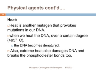 Physical agents cont’d,…
15
Heat:
Heat is another mutagen that provokes
mutations in our DNA.
when we heat the DNA, over a certain degree
(>95°C),
 the DNA becomes denatured.
 Also, extreme heat also damages DNA and
breaks the phosphodiester bonds too.
4/5/2022
Mutagens, Carcinogens and Teratogens
 