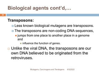 Biological agents cont’d,…
26
Transposons:
 Less known biological mutagens are transposons.
 The transposons are non-coding DNA sequences,
 jumps from one place to another place in a genome
and
 influence the function of genes.
 Unlike the viral DNA, the transposons are our
own DNA believed to be originated from the
retroviruses.
4/5/2022
Mutagens, Carcinogens and Teratogens
 