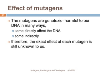 Effect of mutagens
27
 The mutagens are genotoxic- harmful to our
DNA in many ways,
 some directly affect the DNA
 some indirectly.
 therefore, the exact effect of each mutagen is
still unknown to us.
4/5/2022
Mutagens, Carcinogens and Teratogens
 