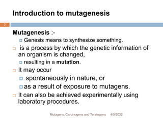 Introduction to mutagenesis
3
Mutagenesis :-
 Genesis means to synthesize something.
 is a process by which the genetic information of
an organism is changed,
 resulting in a mutation.
 It may occur
 spontaneously in nature, or
 as a result of exposure to mutagens.
 It can also be achieved experimentally using
laboratory procedures.
4/5/2022
Mutagens, Carcinogens and Teratogens
 