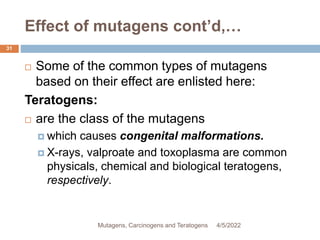 Effect of mutagens cont’d,…
31
 Some of the common types of mutagens
based on their effect are enlisted here:
Teratogens:
 are the class of the mutagens
 which causes congenital malformations.
 X-rays, valproate and toxoplasma are common
physicals, chemical and biological teratogens,
respectively.
4/5/2022
Mutagens, Carcinogens and Teratogens
 
