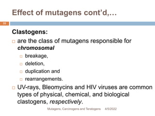 Effect of mutagens cont’d,…
33
Clastogens:
 are the class of mutagens responsible for
chromosomal
 breakage,
 deletion,
 duplication and
 rearrangements.
 UV-rays, Bleomycins and HIV viruses are common
types of physical, chemical, and biological
clastogens, respectively.
4/5/2022
Mutagens, Carcinogens and Teratogens
 