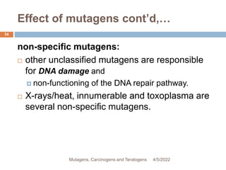 Effect of mutagens cont’d,…
34
non-specific mutagens:
 other unclassified mutagens are responsible
for DNA damage and
 non-functioning of the DNA repair pathway.
 X-rays/heat, innumerable and toxoplasma are
several non-specific mutagens.
4/5/2022
Mutagens, Carcinogens and Teratogens
 