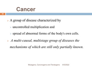 Cancer
39
 A group of disease characterized by
 uncontrolled multiplication and
 spread of abnormal forms of the body's own cells.
 A multi-causal, multistage group of diseases the
mechanisms of which are still only partially known.
4/5/2022
Mutagens, Carcinogens and Teratogens
 