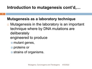 Introduction to mutagenesis cont’d,…
4
Mutagenesis as a laboratory technique
 Mutagenesis in the laboratory is an important
technique where by DNA mutations are
deliberately
engineered to produce
 mutant genes,
 proteins or
 strains of organisms.
4/5/2022
Mutagens, Carcinogens and Teratogens
 