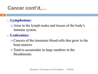 Cancer cont’d,…
 Lymphomas:
 Arise in the lymph nodes and tissues of the body’s
immune system.
 Leukemias:
 Cancers of the immature blood cells that grow in the
bone marrow
 Tend to accumulate in large numbers in the
bloodstream.
4/5/2022
41
Mutagens, Carcinogens and Teratogens
 