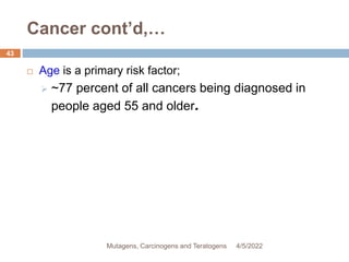 Cancer cont’d,…
 Age is a primary risk factor;
 ~77 percent of all cancers being diagnosed in
people aged 55 and older.
4/5/2022
43
Mutagens, Carcinogens and Teratogens
 