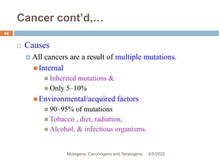 Cancer cont’d,…
 Causes
 All cancers are a result of multiple mutations.
 Internal
 Inherited mutations &
 Only 5–10%
 Environmental/acquired factors
 90–95% of mutations
 Tobacco , diet, radiation,
 Alcohol, & infectious organisms.
4/5/2022
44
Mutagens, Carcinogens and Teratogens
 