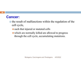 Cancer:
 the result of malfunctions within the regulation of the
cell cycle,
 such that injured or mutated cells
 which are normally killed are allowed to progress
through the cell cycle, accumulating mutations.
4/5/2022
48
Mutagens, Carcinogens and Teratogens
 