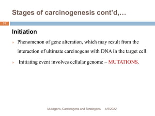 Stages of carcinogenesis cont’d,…
51
Initiation
 Phenomenon of gene alteration, which may result from the
interaction of ultimate carcinogens with DNA in the target cell.
 Initiating event involves cellular genome – MUTATIONS.
4/5/2022
Mutagens, Carcinogens and Teratogens
 