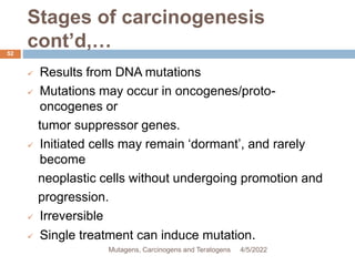 Stages of carcinogenesis
cont’d,…
52
 Results from DNA mutations
 Mutations may occur in oncogenes/proto-
oncogenes or
tumor suppressor genes.
 Initiated cells may remain ‘dormant’, and rarely
become
neoplastic cells without undergoing promotion and
progression.
 Irreversible
 Single treatment can induce mutation.
4/5/2022
Mutagens, Carcinogens and Teratogens
 
