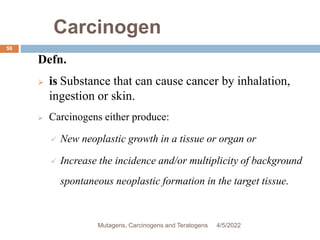 Carcinogen
58
Defn.
 is Substance that can cause cancer by inhalation,
ingestion or skin.
 Carcinogens either produce:
 New neoplastic growth in a tissue or organ or
 Increase the incidence and/or multiplicity of background
spontaneous neoplastic formation in the target tissue.
4/5/2022
Mutagens, Carcinogens and Teratogens
 