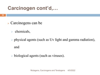 Carcinogen cont’d,…
59
 Carcinogens can be
 chemicals,
 physical agents (such as Uv light and gamma radiation),
and
 biological agents (such as viruses).
4/5/2022
Mutagens, Carcinogens and Teratogens
 