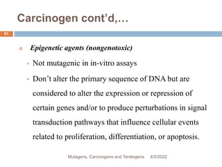 Carcinogen cont’d,…
61
B. Epigenetic agents (nongenotoxic)
 Not mutagenic in in-vitro assays
 Don’t alter the primary sequence of DNA but are
considered to alter the expression or repression of
certain genes and/or to produce perturbations in signal
transduction pathways that influence cellular events
related to proliferation, differentiation, or apoptosis.
4/5/2022
Mutagens, Carcinogens and Teratogens
 